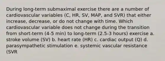 During long-term submaximal exercise there are a number of cardiovascular variables (C, HR, SV, MAP, and SVR) that either increase, decrease, or do not change with time. Which cardiovascular variable does not change during the transition from short-term (4-5 min) to long-term (2.5-3 hours) exercise a. stroke volume (SV) b. heart rate (HR) c. cardiac output (Q) d. parasympathetic stimulation e. systemic vascular resistance (SVR