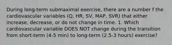 During long-term submaximal exercise, there are a number f the cardiovascular variables (Q, HR, SV, MAP, SVR) that either increase, decrease, or do not change in time. 1. Which cardiovascular variable DOES NOT change during the transition from short-term (4-5 min) to long-term (2.5-3 hours) exercise?