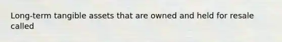 Long-term tangible assets that are owned and held for resale called
