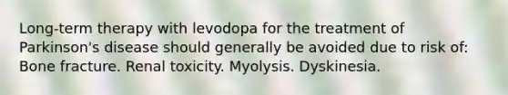 Long-term therapy with levodopa for the treatment of Parkinson's disease should generally be avoided due to risk of: Bone fracture. Renal toxicity. Myolysis. Dyskinesia.