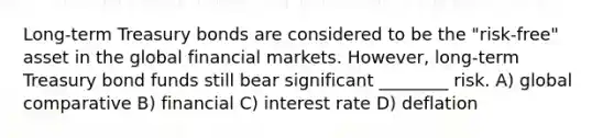 Long-term Treasury bonds are considered to be the "risk-free" asset in the global financial markets. However, long-term Treasury bond funds still bear significant ________ risk. A) global comparative B) financial C) interest rate D) deflation