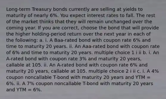 Long-term Treasury bonds currently are selling at yields to maturity of nearly 6%. You expect interest rates to fall. The rest of the market thinks that they will remain unchanged over the coming year. If you are correct, choose the bond that will provide the higher holding-period return over the next year in each of the following: a. i. A Baa-rated bond with coupon rate 6% and time to maturity 20 years. ii. An Aaa-rated bond with coupon rate of 6% and time to maturity 20 years. multiple choice 1 i ii b. i. An A-rated bond with coupon rate 3% and maturity 20 years, callable at 105. ii. An A-rated bond with coupon rate 6% and maturity 20 years, callable at 105. multiple choice 2 i ii c. i. A 4% coupon noncallable T-bond with maturity 20 years and YTM = 6%. ii. A 7% coupon noncallable T-bond with maturity 20 years and YTM = 6%.