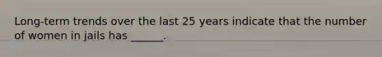 Long-term trends over the last 25 years indicate that the number of women in jails has ______.