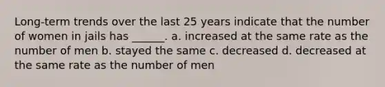 Long-term trends over the last 25 years indicate that the number of women in jails has ______. a. increased at the same rate as the number of men b. stayed the same c. decreased d. decreased at the same rate as the number of men