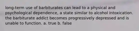 long-term use of barbiturates can lead to a physical and psychological dependence, a state similar to alcohol intoxication. the barbiturate addict becomes progressively depressed and is unable to function. a. true b. false