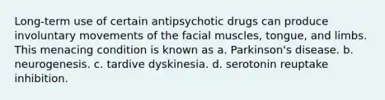 Long-term use of certain antipsychotic drugs can produce involuntary movements of the facial muscles, tongue, and limbs. This menacing condition is known as a. Parkinson's disease. b. neurogenesis. c. tardive dyskinesia. d. serotonin reuptake inhibition.