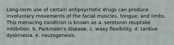 Long-term use of certain antipsychotic drugs can produce involuntary movements of the facial muscles, tongue, and limbs. This menacing condition is known as a. serotonin reuptake inhibition. b. Parkinson's disease. c. waxy flexibility. d. tardive dyskinesia. e. neurogenesis.