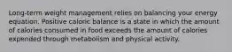 Long-term weight management relies on balancing your energy equation. Positive caloric balance is a state in which the amount of calories consumed in food exceeds the amount of calories expended through metabolism and physical activity.