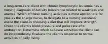 A long-term-care client with chronic lymphocytic leukemia has a nursing diagnosis of Activity Intolerance related to weakness and anemia. Which of these nursing activities is most appropriate for you, as the charge nurse, to delegate to a nursing assistant? Assist the client in choosing a diet that will improve strength. Check the client's blood pressure and pulse rate after ambulation. Determine which self-care activities the client can do independently. Evaluate the client's response to normal activities of daily living.