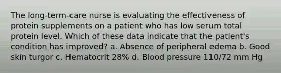 The long-term-care nurse is evaluating the effectiveness of protein supplements on a patient who has low serum total protein level. Which of these data indicate that the patient's condition has improved? a. Absence of peripheral edema b. Good skin turgor c. Hematocrit 28% d. Blood pressure 110/72 mm Hg