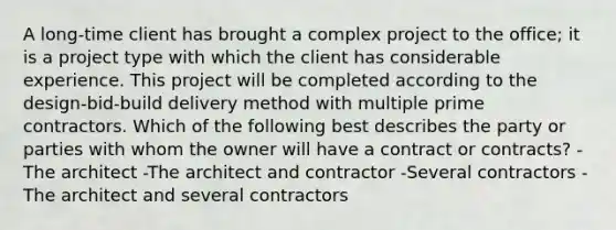 A long-time client has brought a complex project to the office; it is a project type with which the client has considerable experience. This project will be completed according to the design-bid-build delivery method with multiple prime contractors. Which of the following best describes the party or parties with whom the owner will have a contract or contracts? -The architect -The architect and contractor -Several contractors -The architect and several contractors