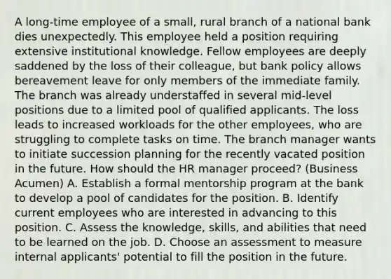 A long-time employee of a small, rural branch of a national bank dies unexpectedly. This employee held a position requiring extensive institutional knowledge. Fellow employees are deeply saddened by the loss of their colleague, but bank policy allows bereavement leave for only members of the immediate family. The branch was already understaffed in several mid-level positions due to a limited pool of qualified applicants. The loss leads to increased workloads for the other employees, who are struggling to complete tasks on time. The branch manager wants to initiate succession planning for the recently vacated position in the future. How should the HR manager proceed? (Business Acumen) A. Establish a formal mentorship program at the bank to develop a pool of candidates for the position. B. Identify current employees who are interested in advancing to this position. C. Assess the knowledge, skills, and abilities that need to be learned on the job. D. Choose an assessment to measure internal applicants' potential to fill the position in the future.