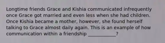 Longtime friends Grace and Kishia communicated infrequently once Grace got married and even less when she had children. Once Kishia became a mother, however, she found herself talking to Grace almost daily again. This is an example of how communication within a friendship ____________?