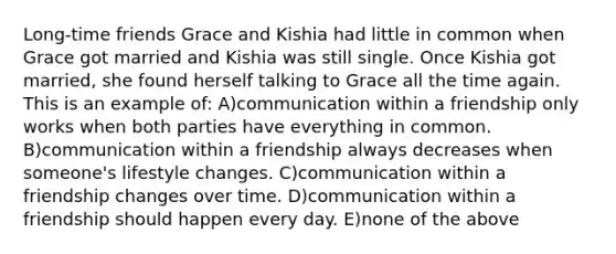 Long-time friends Grace and Kishia had little in common when Grace got married and Kishia was still single. Once Kishia got married, she found herself talking to Grace all the time again. This is an example of: A)communication within a friendship only works when both parties have everything in common. B)communication within a friendship always decreases when someone's lifestyle changes. C)communication within a friendship changes over time. D)communication within a friendship should happen every day. E)none of the above