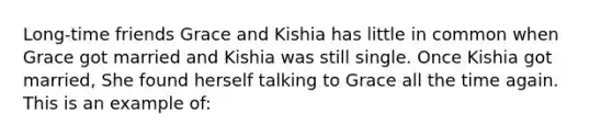 Long-time friends Grace and Kishia has little in common when Grace got married and Kishia was still single. Once Kishia got married, She found herself talking to Grace all the time again. This is an example of: