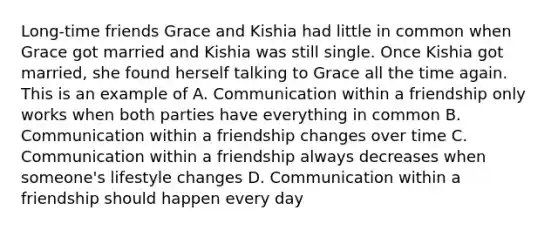 Long-time friends Grace and Kishia had little in common when Grace got married and Kishia was still single. Once Kishia got married, she found herself talking to Grace all the time again. This is an example of A. Communication within a friendship only works when both parties have everything in common B. Communication within a friendship changes over time C. Communication within a friendship always decreases when someone's lifestyle changes D. Communication within a friendship should happen every day