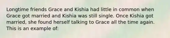 Longtime friends Grace and Kishia had little in common when Grace got married and Kishia was still single. Once Kishia got married, she found herself talking to Grace all the time again. This is an example of: