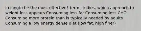 In longto be the most effective? term studies, which approach to weight loss appears Consuming less fat Consuming less CHO Consuming more protein than is typically needed by adults Consuming a low energy dense diet (low fat, high fiber)