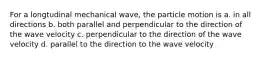 For a longtudinal mechanical wave, the particle motion is a. in all directions b. both parallel and perpendicular to the direction of the wave velocity c. perpendicular to the direction of the wave velocity d. parallel to the direction to the wave velocity