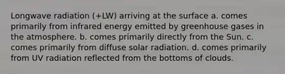 Longwave radiation (+LW) arriving at the surface a. comes primarily from infrared energy emitted by greenhouse gases in the atmosphere. b. comes primarily directly from the Sun. c. comes primarily from diffuse <a href='https://www.questionai.com/knowledge/kr1ksgm4Kk-solar-radiation' class='anchor-knowledge'>solar radiation</a>. d. comes primarily from UV radiation reflected from the bottoms of clouds.