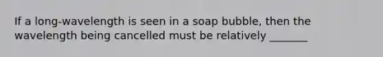 If a long-wavelength is seen in a soap bubble, then the wavelength being cancelled must be relatively _______