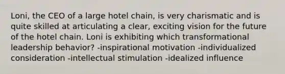 Loni, the CEO of a large hotel chain, is very charismatic and is quite skilled at articulating a clear, exciting vision for the future of the hotel chain. Loni is exhibiting which transformational leadership behavior? -inspirational motivation -individualized consideration -intellectual stimulation -idealized influence