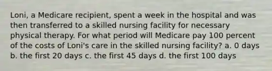 Loni, a Medicare recipient, spent a week in the hospital and was then transferred to a skilled nursing facility for necessary physical therapy. For what period will Medicare pay 100 percent of the costs of Loni's care in the skilled nursing facility? a. 0 days b. the first 20 days c. the first 45 days d. the first 100 days