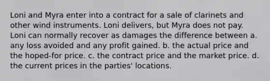 Loni and Myra enter into a contract for a sale of clarinets and other wind instruments. Loni delivers, but Myra does not pay. Loni can normally recover as damages the difference between a. any loss avoided and any profit gained. b. the actual price and the hoped-for price. c. the contract price and the market price. d. the current prices in the parties' locations.