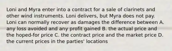 Loni and Myra enter into a contract for a sale of clarinets and other wind instruments. Loni delivers, but Myra does not pay. Loni can normally recover as damages the difference between A. any loss avoided and any profit gained B. the actual price and the hoped-for price C. the contract price and the market price D. the current prices in the parties' locations