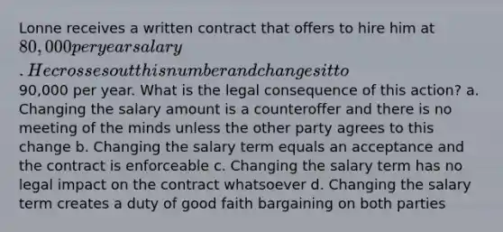 Lonne receives a written contract that offers to hire him at 80,000 per year salary. He crosses out this number and changes it to90,000 per year. What is the legal consequence of this action? a. Changing the salary amount is a counteroffer and there is no meeting of the minds unless the other party agrees to this change b. Changing the salary term equals an acceptance and the contract is enforceable c. Changing the salary term has no legal impact on the contract whatsoever d. Changing the salary term creates a duty of good faith bargaining on both parties