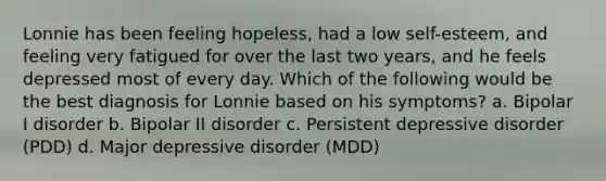 Lonnie has been feeling hopeless, had a low self-esteem, and feeling very fatigued for over the last two years, and he feels depressed most of every day. Which of the following would be the best diagnosis for Lonnie based on his symptoms? a. Bipolar I disorder b. Bipolar II disorder c. Persistent depressive disorder (PDD) d. Major depressive disorder (MDD)