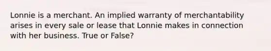 Lonnie is a merchant. An implied warranty of merchantability arises in every sale or lease that Lonnie makes in connection with her business. True or False?