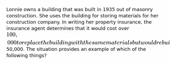 Lonnie owns a building that was built in 1935 out of masonry construction. She uses the building for storing materials for her construction company. In writing her property insurance, the insurance agent determines that it would cost over 100,000 to replace the building with the same materials but would rebuild using metal at a cost of50,000. The situation provides an example of which of the following things?