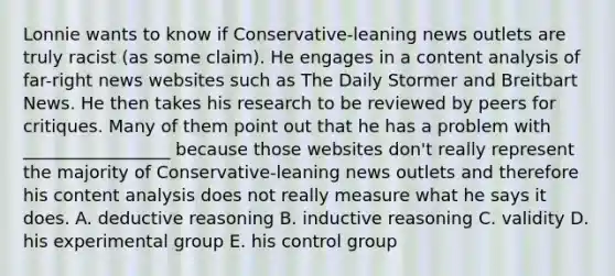 Lonnie wants to know if Conservative-leaning news outlets are truly racist (as some claim). He engages in a content analysis of far-right news websites such as The Daily Stormer and Breitbart News. He then takes his research to be reviewed by peers for critiques. Many of them point out that he has a problem with _________________ because those websites don't really represent the majority of Conservative-leaning news outlets and therefore his content analysis does not really measure what he says it does. A. deductive reasoning B. inductive reasoning C. validity D. his experimental group E. his control group