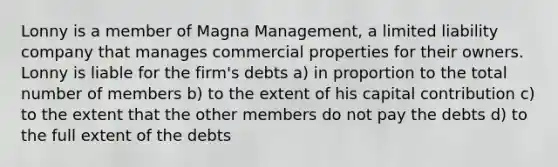 Lonny is a member of Magna Management, a limited liability company that manages commercial properties for their owners. Lonny is liable for the firm's debts a) in proportion to the total number of members b) to the extent of his capital contribution c) to the extent that the other members do not pay the debts d) to the full extent of the debts