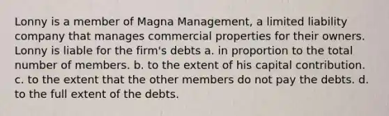 Lonny is a member of Magna Management, a limited liability company that manages commercial properties for their owners. Lonny is liable for the firm's debts a. in proportion to the total number of members. b. to the extent of his capital contribution. c. to the extent that the other members do not pay the debts. d. to the full extent of the debts.