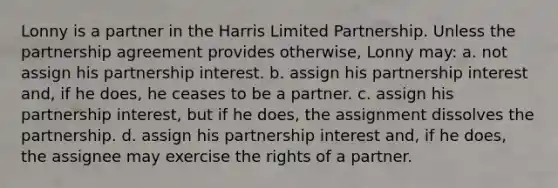 Lonny is a partner in the Harris Limited Partnership. Unless the partnership agreement provides otherwise, Lonny may: a. not assign his partnership interest. b. assign his partnership interest and, if he does, he ceases to be a partner. c. assign his partnership interest, but if he does, the assignment dissolves the partnership. d. assign his partnership interest and, if he does, the assignee may exercise the rights of a partner.