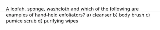 A loofah, sponge, washcloth and which of the following are examples of hand-held exfoliators? a) cleanser b) body brush c) pumice scrub d) purifying wipes