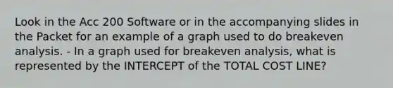 Look in the Acc 200 Software or in the accompanying slides in the Packet for an example of a graph used to do breakeven analysis. - In a graph used for breakeven analysis, what is represented by the INTERCEPT of the TOTAL COST LINE?