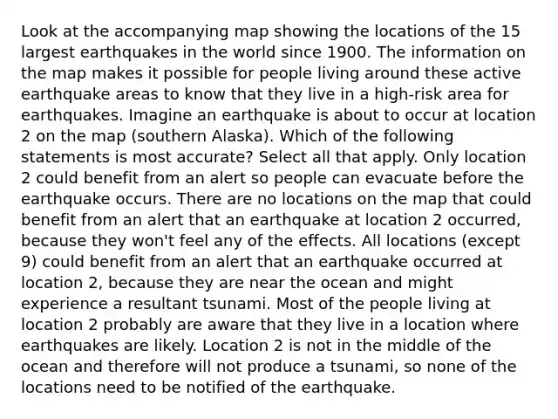 Look at the accompanying map showing the locations of the 15 largest earthquakes in the world since 1900. The information on the map makes it possible for people living around these active earthquake areas to know that they live in a high-risk area for earthquakes. Imagine an earthquake is about to occur at location 2 on the map (southern Alaska). Which of the following statements is most accurate? Select all that apply. Only location 2 could benefit from an alert so people can evacuate before the earthquake occurs. There are no locations on the map that could benefit from an alert that an earthquake at location 2 occurred, because they won't feel any of the effects. All locations (except 9) could benefit from an alert that an earthquake occurred at location 2, because they are near the ocean and might experience a resultant tsunami. Most of the people living at location 2 probably are aware that they live in a location where earthquakes are likely. Location 2 is not in the middle of the ocean and therefore will not produce a tsunami, so none of the locations need to be notified of the earthquake.