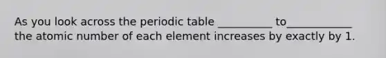 As you look across <a href='https://www.questionai.com/knowledge/kIrBULvFQz-the-periodic-table' class='anchor-knowledge'>the periodic table</a> __________ to____________ the atomic number of each element increases by exactly by 1.