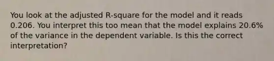 You look at the adjusted R-square for the model and it reads 0.206. You interpret this too mean that the model explains 20.6% of the variance in the dependent variable. Is this the correct interpretation?