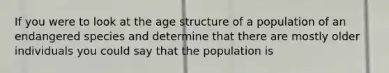 If you were to look at the age structure of a population of an endangered species and determine that there are mostly older individuals you could say that the population is