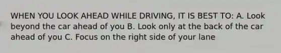 WHEN YOU LOOK AHEAD WHILE DRIVING, IT IS BEST TO: A. Look beyond the car ahead of you B. Look only at the back of the car ahead of you C. Focus on the right side of your lane