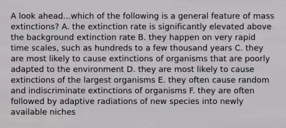 A look ahead...which of the following is a general feature of mass extinctions? A. the extinction rate is significantly elevated above the background extinction rate B. they happen on very rapid time scales, such as hundreds to a few thousand years C. they are most likely to cause extinctions of organisms that are poorly adapted to the environment D. they are most likely to cause extinctions of the largest organisms E. they often cause random and indiscriminate extinctions of organisms F. they are often followed by adaptive radiations of new species into newly available niches