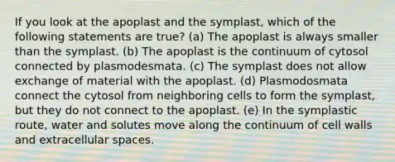 If you look at the apoplast and the symplast, which of the following statements are true? (a) The apoplast is always smaller than the symplast. (b) The apoplast is the continuum of cytosol connected by plasmodesmata. (c) The symplast does not allow exchange of material with the apoplast. (d) Plasmodosmata connect the cytosol from neighboring cells to form the symplast, but they do not connect to the apoplast. (e) In the symplastic route, water and solutes move along the continuum of cell walls and extracellular spaces.