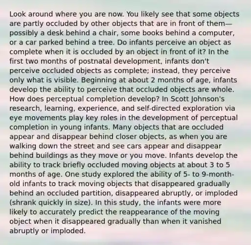 Look around where you are now. You likely see that some objects are partly occluded by other objects that are in front of them—possibly a desk behind a chair, some books behind a computer, or a car parked behind a tree. Do infants perceive an object as complete when it is occluded by an object in front of it? In the first two months of postnatal development, infants don't perceive occluded objects as complete; instead, they perceive only what is visible. Beginning at about 2 months of age, infants develop the ability to perceive that occluded objects are whole. How does perceptual completion develop? In Scott Johnson's research, learning, experience, and self-directed exploration via eye movements play key roles in the development of perceptual completion in young infants. Many objects that are occluded appear and disappear behind closer objects, as when you are walking down the street and see cars appear and disappear behind buildings as they move or you move. Infants develop the ability to track briefly occluded moving objects at about 3 to 5 months of age. One study explored the ability of 5- to 9-month-old infants to track moving objects that disappeared gradually behind an occluded partition, disappeared abruptly, or imploded (shrank quickly in size). In this study, the infants were more likely to accurately predict the reappearance of the moving object when it disappeared gradually than when it vanished abruptly or imploded.