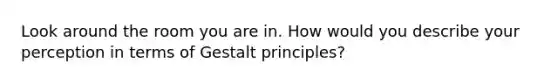 Look around the room you are in. How would you describe your perception in terms of Gestalt principles?