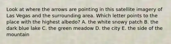 Look at where the arrows are pointing in this satellite imagery of Las Vegas and the surrounding area. Which letter points to the place with the highest albedo? A. the white snowy patch B. the dark blue lake C. the green meadow D. the city E. the side of the mountain