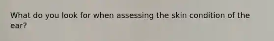 What do you look for when assessing the skin condition of the ear?